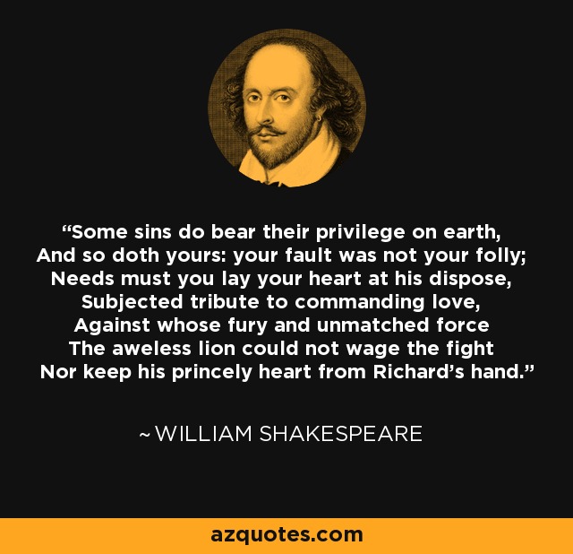 Some sins do bear their privilege on earth, And so doth yours: your fault was not your folly; Needs must you lay your heart at his dispose, Subjected tribute to commanding love, Against whose fury and unmatched force The aweless lion could not wage the fight Nor keep his princely heart from Richard's hand. - William Shakespeare