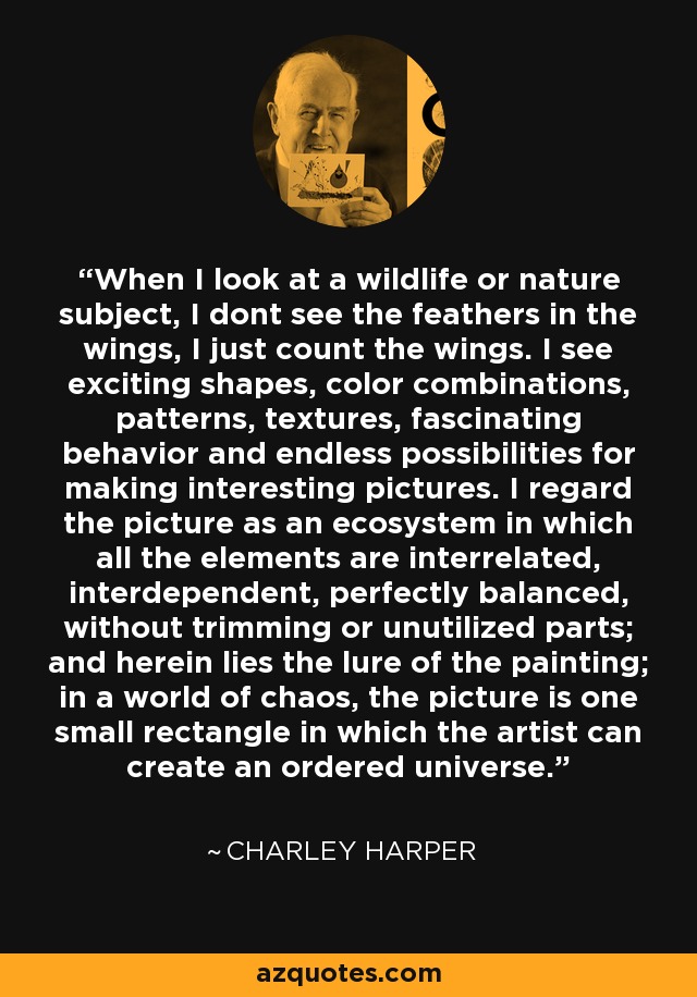 When I look at a wildlife or nature subject, I dont see the feathers in the wings, I just count the wings. I see exciting shapes, color combinations, patterns, textures, fascinating behavior and endless possibilities for making interesting pictures. I regard the picture as an ecosystem in which all the elements are interrelated, interdependent, perfectly balanced, without trimming or unutilized parts; and herein lies the lure of the painting; in a world of chaos, the picture is one small rectangle in which the artist can create an ordered universe. - Charley Harper