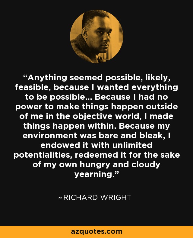 Anything seemed possible, likely, feasible, because I wanted everything to be possible... Because I had no power to make things happen outside of me in the objective world, I made things happen within. Because my environment was bare and bleak, I endowed it with unlimited potentialities, redeemed it for the sake of my own hungry and cloudy yearning. - Richard Wright