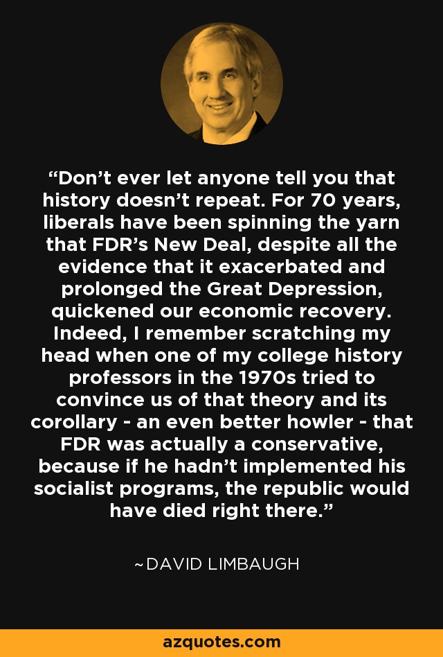 Don't ever let anyone tell you that history doesn't repeat. For 70 years, liberals have been spinning the yarn that FDR's New Deal, despite all the evidence that it exacerbated and prolonged the Great Depression, quickened our economic recovery. Indeed, I remember scratching my head when one of my college history professors in the 1970s tried to convince us of that theory and its corollary - an even better howler - that FDR was actually a conservative, because if he hadn't implemented his socialist programs, the republic would have died right there. - David Limbaugh