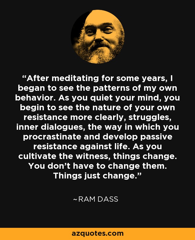 After meditating for some years, I began to see the patterns of my own behavior. As you quiet your mind, you begin to see the nature of your own resistance more clearly, struggles, inner dialogues, the way in which you procrastinate and develop passive resistance against life. As you cultivate the witness, things change. You don't have to change them. Things just change. - Ram Dass