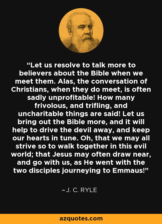 Let us resolve to talk more to believers about the Bible when we meet them. Alas, the conversation of Christians, when they do meet, is often sadly unprofitable! How many frivolous, and trifling, and uncharitable things are said! Let us bring out the Bible more, and it will help to drive the devil away, and keep our hearts in tune. Oh, that we may all strive so to walk together in this evil world; that Jesus may often draw near, and go with us, as He went with the two disciples journeying to Emmaus! - J. C. Ryle