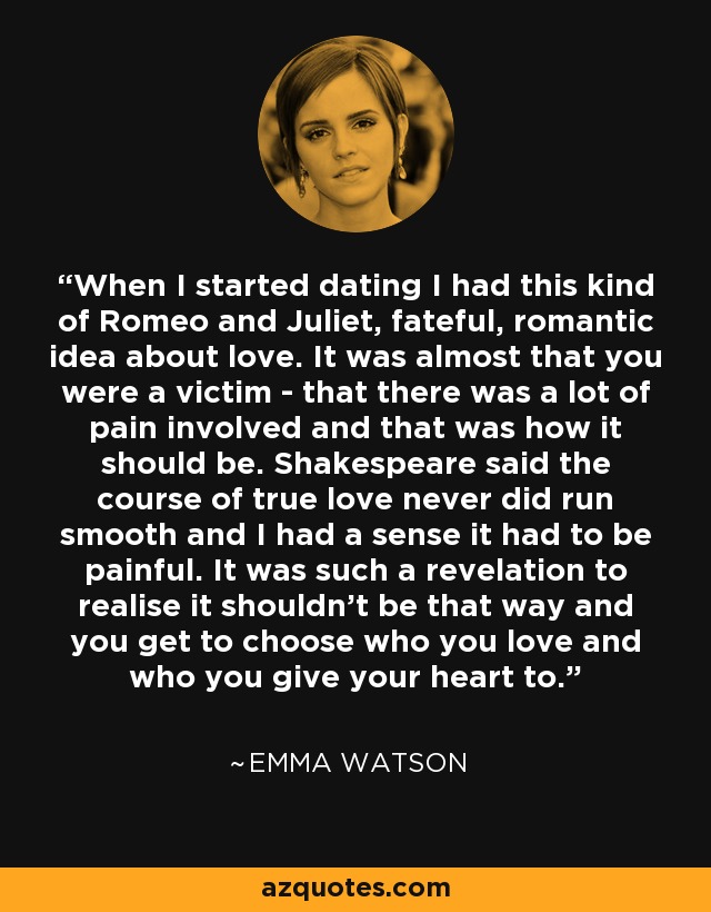 When I started dating I had this kind of Romeo and Juliet, fateful, romantic idea about love. It was almost that you were a victim - that there was a lot of pain involved and that was how it should be. Shakespeare said the course of true love never did run smooth and I had a sense it had to be painful. It was such a revelation to realise it shouldn't be that way and you get to choose who you love and who you give your heart to. - Emma Watson