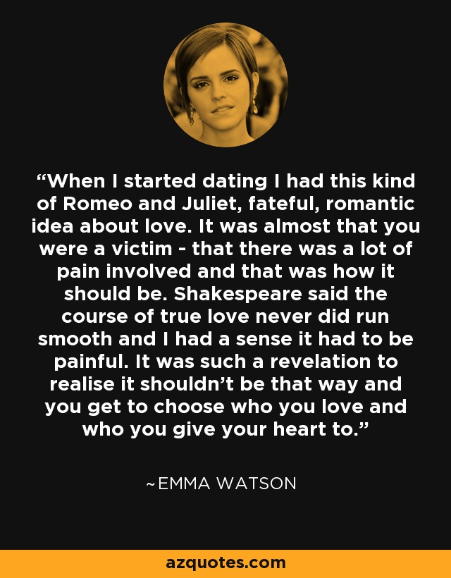 When I started dating I had this kind of Romeo and Juliet, fateful, romantic idea about love. It was almost that you were a victim - that there was a lot of pain involved and that was how it should be. Shakespeare said the course of true love never did run smooth and I had a sense it had to be painful. It was such a revelation to realise it shouldn't be that way and you get to choose who you love and who you give your heart to. - Emma Watson