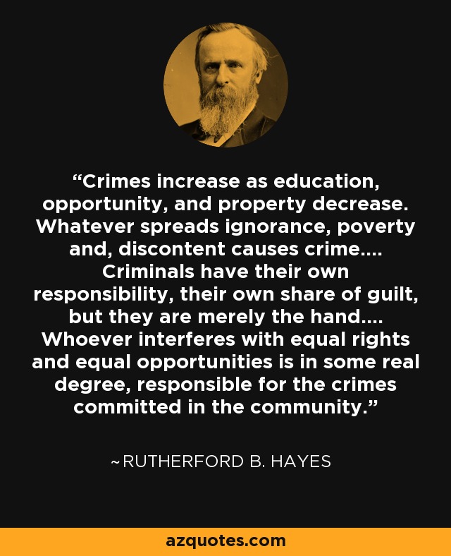 Crimes increase as education, opportunity, and property decrease. Whatever spreads ignorance, poverty and, discontent causes crime.... Criminals have their own responsibility, their own share of guilt, but they are merely the hand.... Whoever interferes with equal rights and equal opportunities is in some real degree, responsible for the crimes committed in the community. - Rutherford B. Hayes