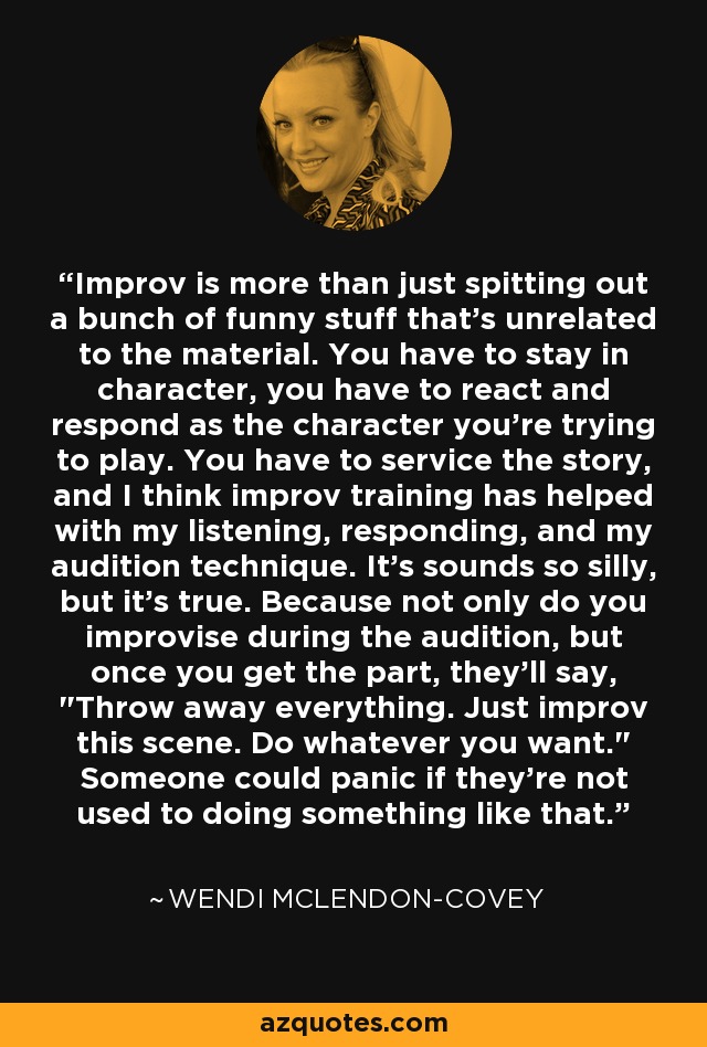 Improv is more than just spitting out a bunch of funny stuff that's unrelated to the material. You have to stay in character, you have to react and respond as the character you're trying to play. You have to service the story, and I think improv training has helped with my listening, responding, and my audition technique. It's sounds so silly, but it's true. Because not only do you improvise during the audition, but once you get the part, they'll say, 