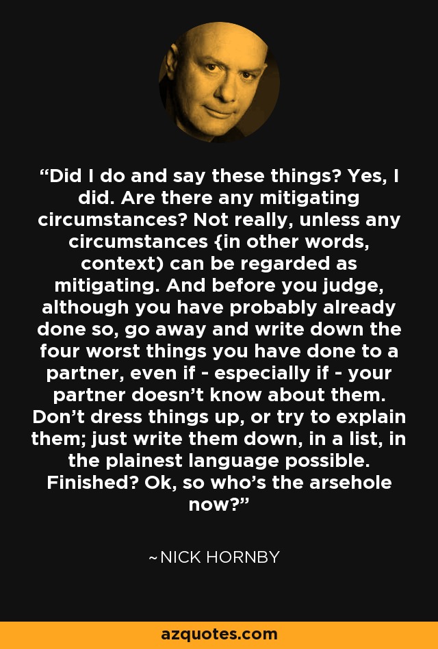 Did I do and say these things? Yes, I did. Are there any mitigating circumstances? Not really, unless any circumstances {in other words, context) can be regarded as mitigating. And before you judge, although you have probably already done so, go away and write down the four worst things you have done to a partner, even if - especially if - your partner doesn't know about them. Don't dress things up, or try to explain them; just write them down, in a list, in the plainest language possible. Finished? Ok, so who's the arsehole now? - Nick Hornby