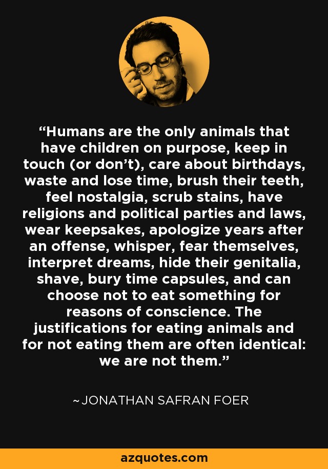 Humans are the only animals that have children on purpose, keep in touch (or don't), care about birthdays, waste and lose time, brush their teeth, feel nostalgia, scrub stains, have religions and political parties and laws, wear keepsakes, apologize years after an offense, whisper, fear themselves, interpret dreams, hide their genitalia, shave, bury time capsules, and can choose not to eat something for reasons of conscience. The justifications for eating animals and for not eating them are often identical: we are not them. - Jonathan Safran Foer