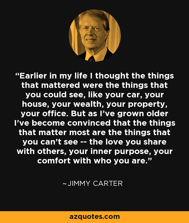 Earlier in my life I thought the things that mattered were the things that you could see, like your car, your house, your wealth, your property, your office. But as I've grown older I've become convinced that the things that matter most are the things that you can't see -- the love you share with others, your inner purpose, your comfort with who you are. - Jimmy Carter