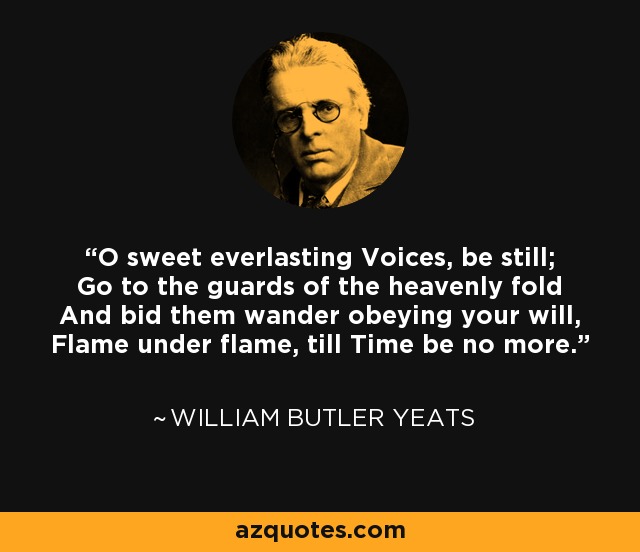 O sweet everlasting Voices, be still; Go to the guards of the heavenly fold And bid them wander obeying your will, Flame under flame, till Time be no more. - William Butler Yeats