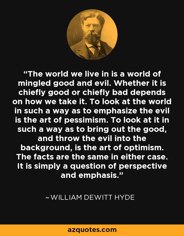 The world we live in is a world of mingled good and evil. Whether it is chiefly good or chiefly bad depends on how we take it. To look at the world in such a way as to emphasize the evil is the art of pessimism. To look at it in such a way as to bring out the good, and throw the evil into the background, is the art of optimism. The facts are the same in either case. It is simply a question of perspective and emphasis. - William DeWitt Hyde