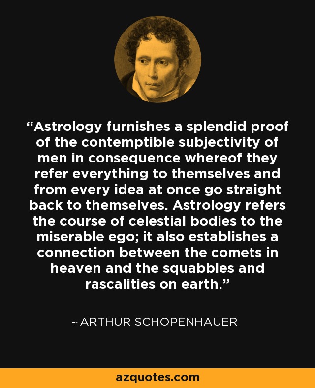 Astrology furnishes a splendid proof of the contemptible subjectivity of men in consequence whereof they refer everything to themselves and from every idea at once go straight back to themselves. Astrology refers the course of celestial bodies to the miserable ego; it also establishes a connection between the comets in heaven and the squabbles and rascalities on earth. - Arthur Schopenhauer