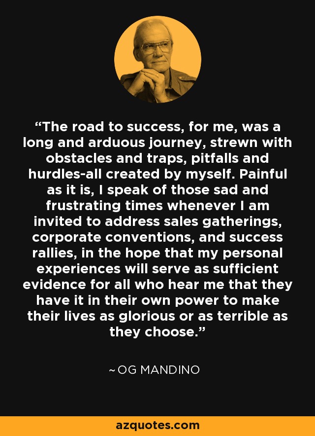 The road to success, for me, was a long and arduous journey, strewn with obstacles and traps, pitfalls and hurdles-all created by myself. Painful as it is, I speak of those sad and frustrating times whenever I am invited to address sales gatherings, corporate conventions, and success rallies, in the hope that my personal experiences will serve as sufficient evidence for all who hear me that they have it in their own power to make their lives as glorious or as terrible as they choose. - Og Mandino