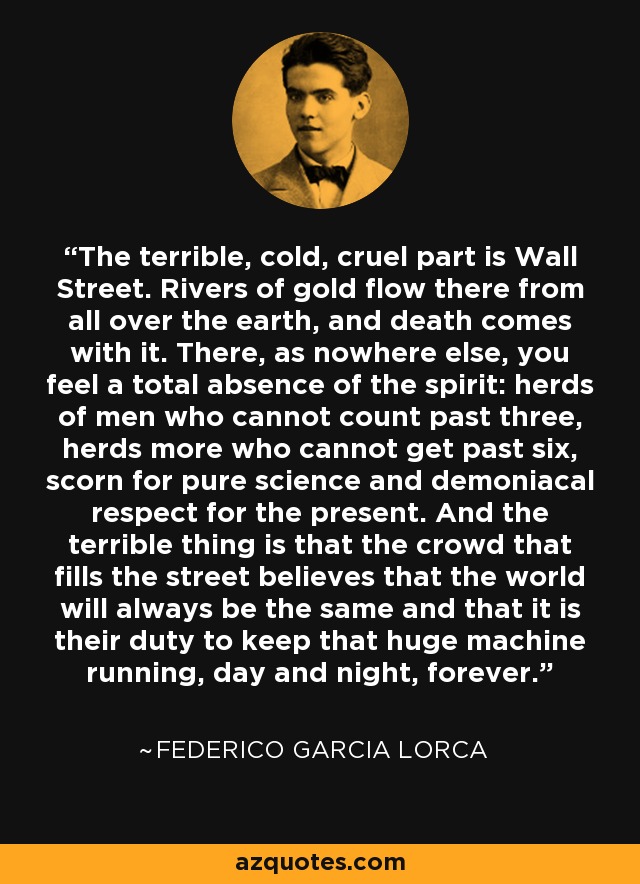 The terrible, cold, cruel part is Wall Street. Rivers of gold flow there from all over the earth, and death comes with it. There, as nowhere else, you feel a total absence of the spirit: herds of men who cannot count past three, herds more who cannot get past six, scorn for pure science and demoniacal respect for the present. And the terrible thing is that the crowd that fills the street believes that the world will always be the same and that it is their duty to keep that huge machine running, day and night, forever. - Federico Garcia Lorca