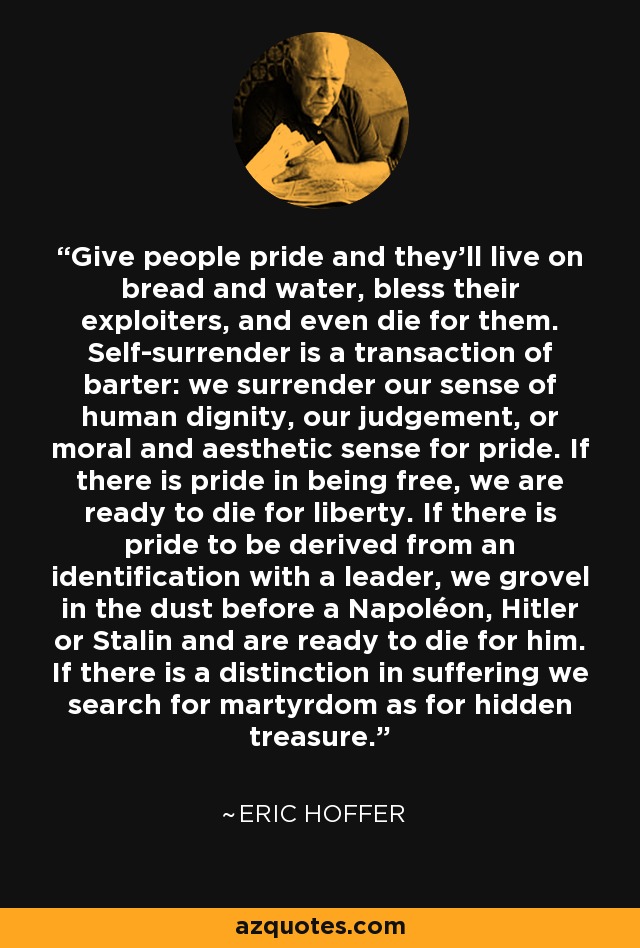 Give people pride and they'll live on bread and water, bless their exploiters, and even die for them. Self-surrender is a transaction of barter: we surrender our sense of human dignity, our judgement, or moral and aesthetic sense for pride. If there is pride in being free, we are ready to die for liberty. If there is pride to be derived from an identification with a leader, we grovel in the dust before a Napoléon, Hitler or Stalin and are ready to die for him. If there is a distinction in suffering we search for martyrdom as for hidden treasure. - Eric Hoffer