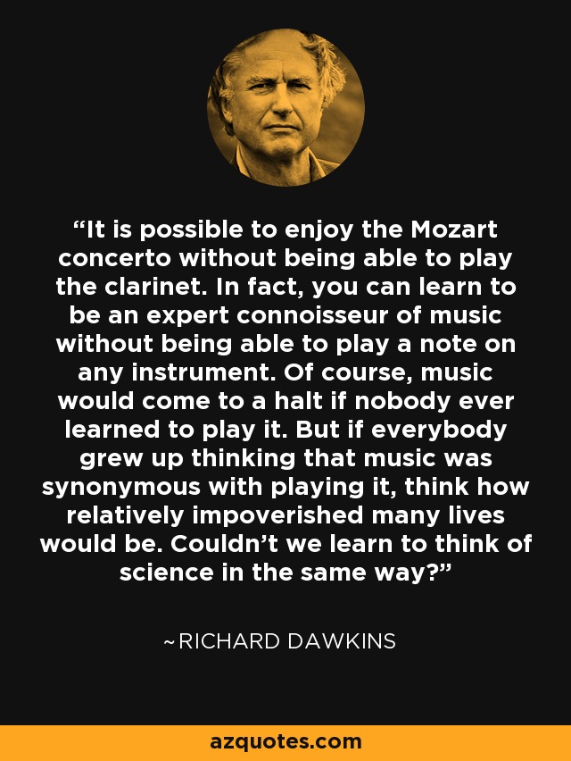 It is possible to enjoy the Mozart concerto without being able to play the clarinet. In fact, you can learn to be an expert connoisseur of music without being able to play a note on any instrument. Of course, music would come to a halt if nobody ever learned to play it. But if everybody grew up thinking that music was synonymous with playing it, think how relatively impoverished many lives would be. Couldn't we learn to think of science in the same way? - Richard Dawkins