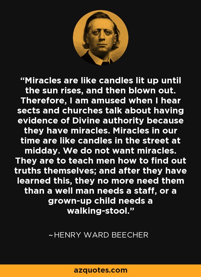 Miracles are like candles lit up until the sun rises, and then blown out. Therefore, I am amused when I hear sects and churches talk about having evidence of Divine authority because they have miracles. Miracles in our time are like candles in the street at midday. We do not want miracles. They are to teach men how to find out truths themselves; and after they have learned this, they no more need them than a well man needs a staff, or a grown-up child needs a walking-stool. - Henry Ward Beecher