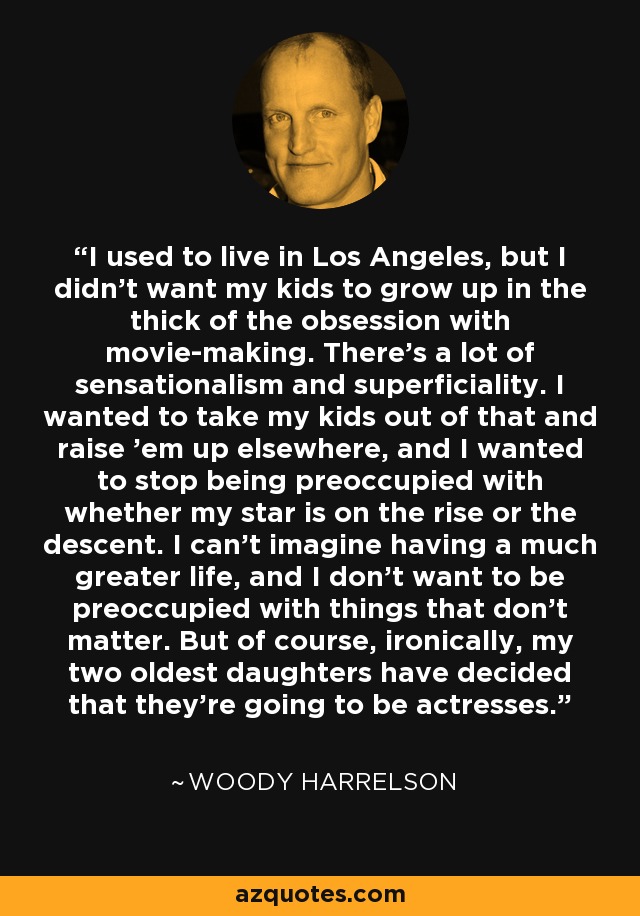 I used to live in Los Angeles, but I didn't want my kids to grow up in the thick of the obsession with movie-making. There's a lot of sensationalism and superficiality. I wanted to take my kids out of that and raise 'em up elsewhere, and I wanted to stop being preoccupied with whether my star is on the rise or the descent. I can't imagine having a much greater life, and I don't want to be preoccupied with things that don't matter. But of course, ironically, my two oldest daughters have decided that they're going to be actresses. - Woody Harrelson