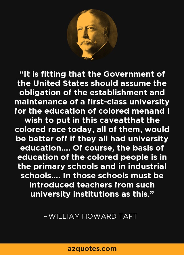 It is fitting that the Government of the United States should assume the obligation of the establishment and maintenance of a first-class university for the education of colored menand I wish to put in this caveatthat the colored race today, all of them, would be better off if they all had university education.... Of course, the basis of education of the colored people is in the primary schools and in industrial schools.... In those schools must be introduced teachers from such university institutions as this. - William Howard Taft