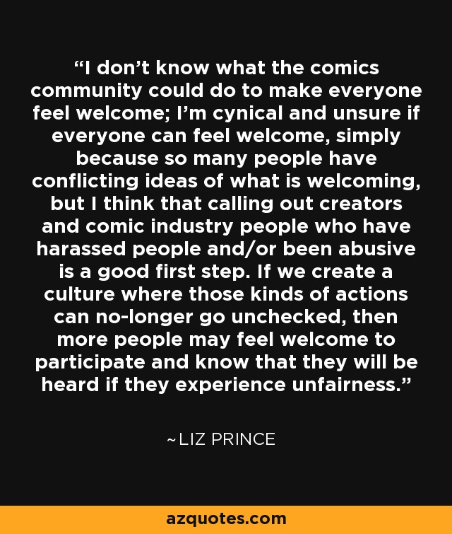 I don't know what the comics community could do to make everyone feel welcome; I'm cynical and unsure if everyone can feel welcome, simply because so many people have conflicting ideas of what is welcoming, but I think that calling out creators and comic industry people who have harassed people and/or been abusive is a good first step. If we create a culture where those kinds of actions can no-longer go unchecked, then more people may feel welcome to participate and know that they will be heard if they experience unfairness. - Liz Prince
