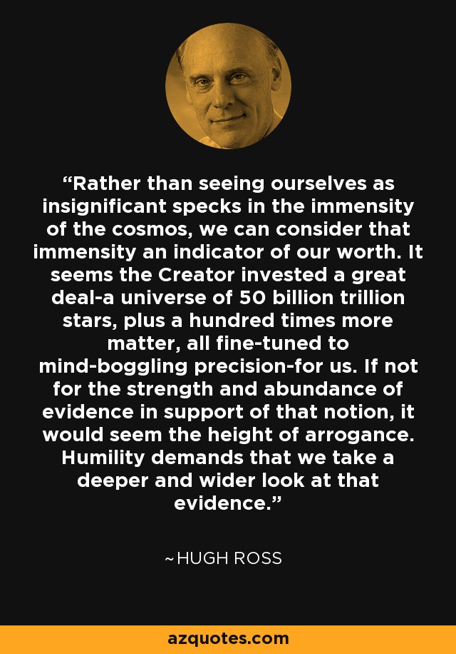 Rather than seeing ourselves as insignificant specks in the immensity of the cosmos, we can consider that immensity an indicator of our worth. It seems the Creator invested a great deal-a universe of 50 billion trillion stars, plus a hundred times more matter, all fine-tuned to mind-boggling precision-for us. If not for the strength and abundance of evidence in support of that notion, it would seem the height of arrogance. Humility demands that we take a deeper and wider look at that evidence. - Hugh Ross