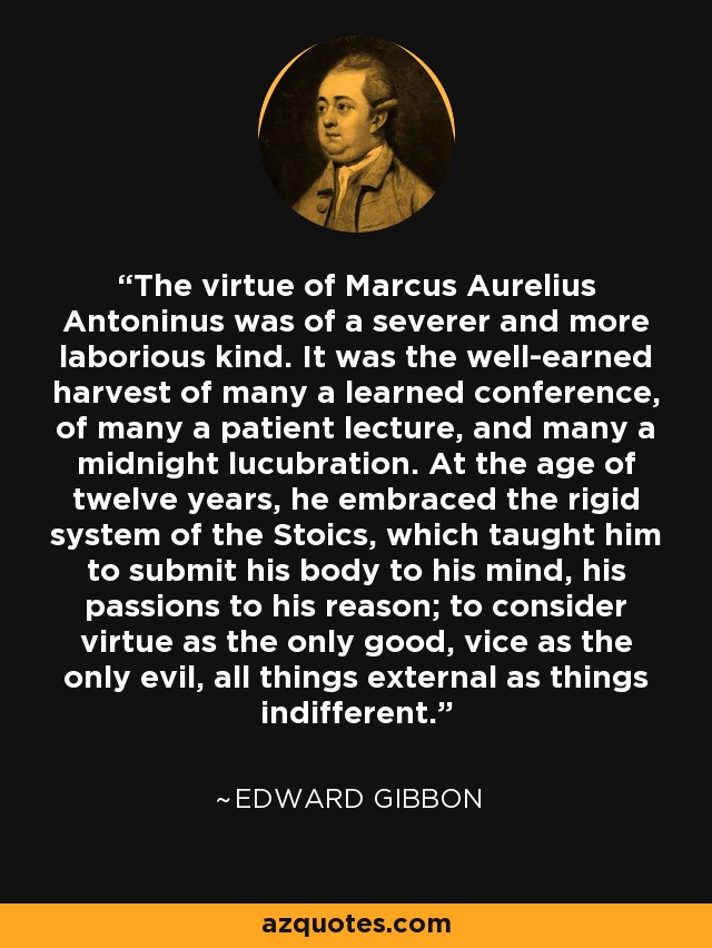 The virtue of Marcus Aurelius Antoninus was of a severer and more laborious kind. It was the well-earned harvest of many a learned conference, of many a patient lecture, and many a midnight lucubration. At the age of twelve years, he embraced the rigid system of the Stoics, which taught him to submit his body to his mind, his passions to his reason; to consider virtue as the only good, vice as the only evil, all things external as things indifferent. - Edward Gibbon