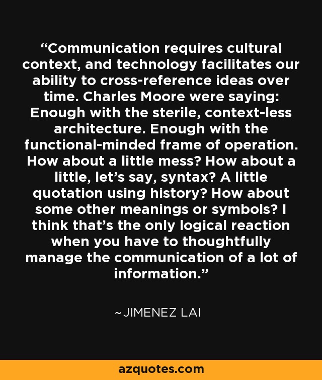 Communication requires cultural context, and technology facilitates our ability to cross-reference ideas over time. Charles Moore were saying: Enough with the sterile, context-less architecture. Enough with the functional-minded frame of operation. How about a little mess? How about a little, let's say, syntax? A little quotation using history? How about some other meanings or symbols? I think that's the only logical reaction when you have to thoughtfully manage the communication of a lot of information. - Jimenez Lai
