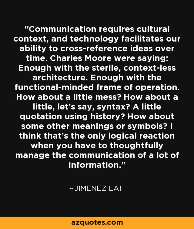 Communication requires cultural context, and technology facilitates our ability to cross-reference ideas over time. Charles Moore were saying: Enough with the sterile, context-less architecture. Enough with the functional-minded frame of operation. How about a little mess? How about a little, let's say, syntax? A little quotation using history? How about some other meanings or symbols? I think that's the only logical reaction when you have to thoughtfully manage the communication of a lot of information. - Jimenez Lai