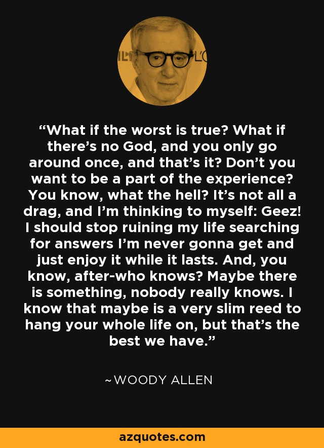 What if the worst is true? What if there's no God, and you only go around once, and that's it? Don't you want to be a part of the experience? You know, what the hell? It's not all a drag, and I'm thinking to myself: Geez! I should stop ruining my life searching for answers I'm never gonna get and just enjoy it while it lasts. And, you know, after-who knows? Maybe there is something, nobody really knows. I know that maybe is a very slim reed to hang your whole life on, but that's the best we have. - Woody Allen
