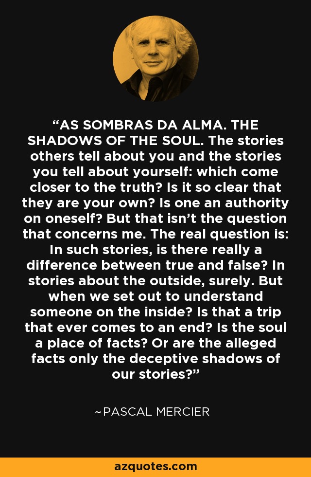 AS SOMBRAS DA ALMA. THE SHADOWS OF THE SOUL. The stories others tell about you and the stories you tell about yourself: which come closer to the truth? Is it so clear that they are your own? Is one an authority on oneself? But that isn't the question that concerns me. The real question is: In such stories, is there really a difference between true and false? In stories about the outside, surely. But when we set out to understand someone on the inside? Is that a trip that ever comes to an end? Is the soul a place of facts? Or are the alleged facts only the deceptive shadows of our stories? - Pascal Mercier