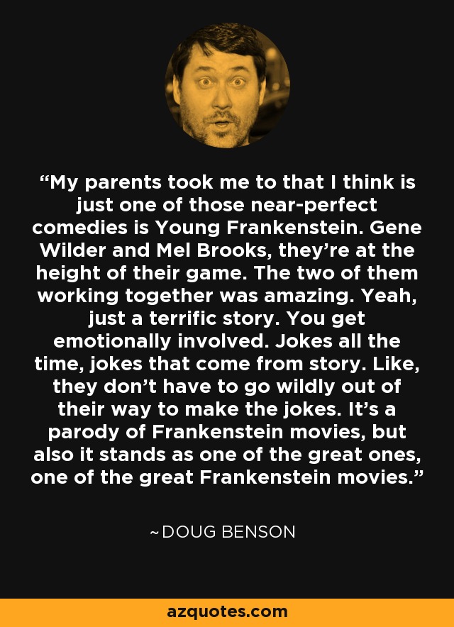 My parents took me to that I think is just one of those near-perfect comedies is Young Frankenstein. Gene Wilder and Mel Brooks, they're at the height of their game. The two of them working together was amazing. Yeah, just a terrific story. You get emotionally involved. Jokes all the time, jokes that come from story. Like, they don't have to go wildly out of their way to make the jokes. It's a parody of Frankenstein movies, but also it stands as one of the great ones, one of the great Frankenstein movies. - Doug Benson