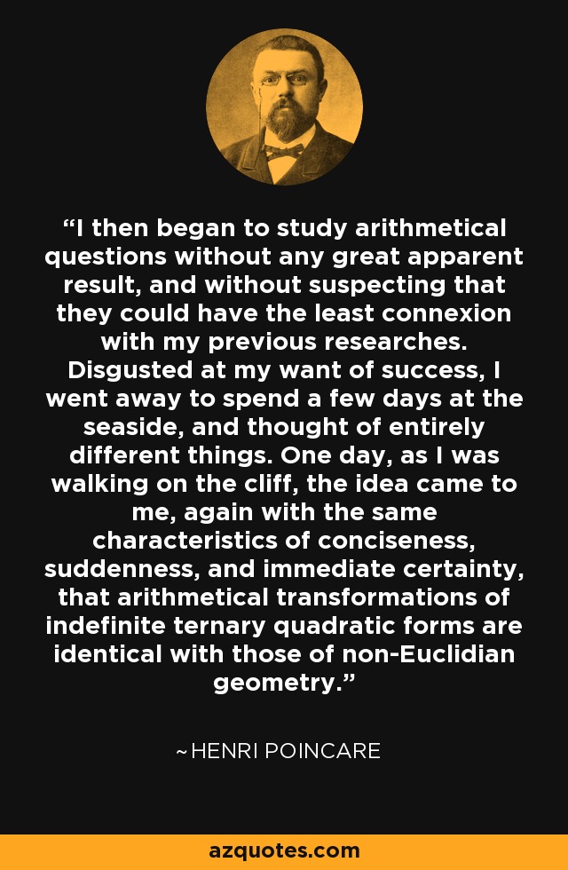 I then began to study arithmetical questions without any great apparent result, and without suspecting that they could have the least connexion with my previous researches. Disgusted at my want of success, I went away to spend a few days at the seaside, and thought of entirely different things. One day, as I was walking on the cliff, the idea came to me, again with the same characteristics of conciseness, suddenness, and immediate certainty, that arithmetical transformations of indefinite ternary quadratic forms are identical with those of non-Euclidian geometry. - Henri Poincare