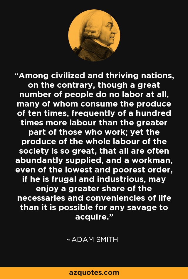 Among civilized and thriving nations, on the contrary, though a great number of people do no labor at all, many of whom consume the produce of ten times, frequently of a hundred times more labour than the greater part of those who work; yet the produce of the whole labour of the society is so great, that all are often abundantly supplied, and a workman, even of the lowest and poorest order, if he is frugal and industrious, may enjoy a greater share of the necessaries and conveniencies of life than it is possible for any savage to acquire. - Adam Smith