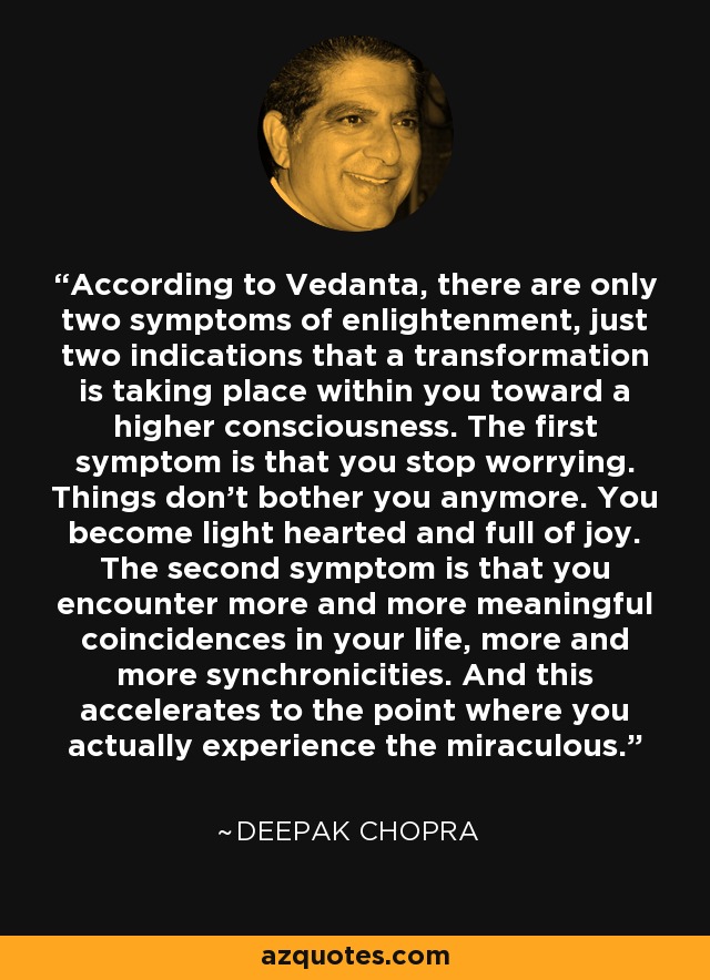 According to Vedanta, there are only two symptoms of enlightenment, just two indications that a transformation is taking place within you toward a higher consciousness. The first symptom is that you stop worrying. Things don't bother you anymore. You become light hearted and full of joy. The second symptom is that you encounter more and more meaningful coincidences in your life, more and more synchronicities. And this accelerates to the point where you actually experience the miraculous. - Deepak Chopra