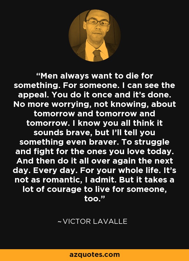 Men always want to die for something. For someone. I can see the appeal. You do it once and it’s done. No more worrying, not knowing, about tomorrow and tomorrow and tomorrow. I know you all think it sounds brave, but I’ll tell you something even braver. To struggle and fight for the ones you love today. And then do it all over again the next day. Every day. For your whole life. It’s not as romantic, I admit. But it takes a lot of courage to live for someone, too. - Victor LaValle