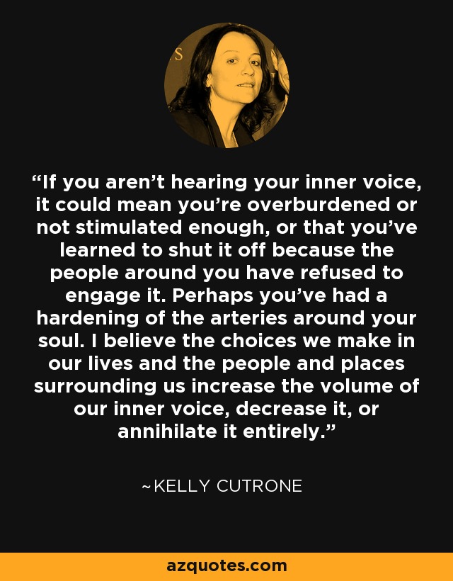 If you aren’t hearing your inner voice, it could mean you’re overburdened or not stimulated enough, or that you’ve learned to shut it off because the people around you have refused to engage it. Perhaps you’ve had a hardening of the arteries around your soul. I believe the choices we make in our lives and the people and places surrounding us increase the volume of our inner voice, decrease it, or annihilate it entirely. - Kelly Cutrone