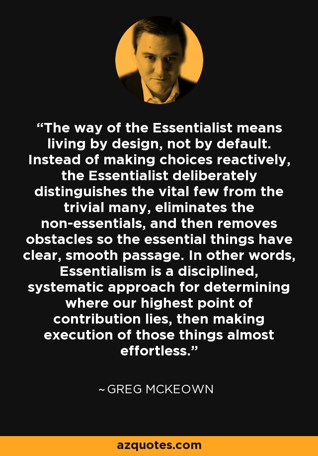 The way of the Essentialist means living by design, not by default. Instead of making choices reactively, the Essentialist deliberately distinguishes the vital few from the trivial many, eliminates the non-essentials, and then removes obstacles so the essential things have clear, smooth passage. In other words, Essentialism is a disciplined, systematic approach for determining where our highest point of contribution lies, then making execution of those things almost effortless. - Greg McKeown
