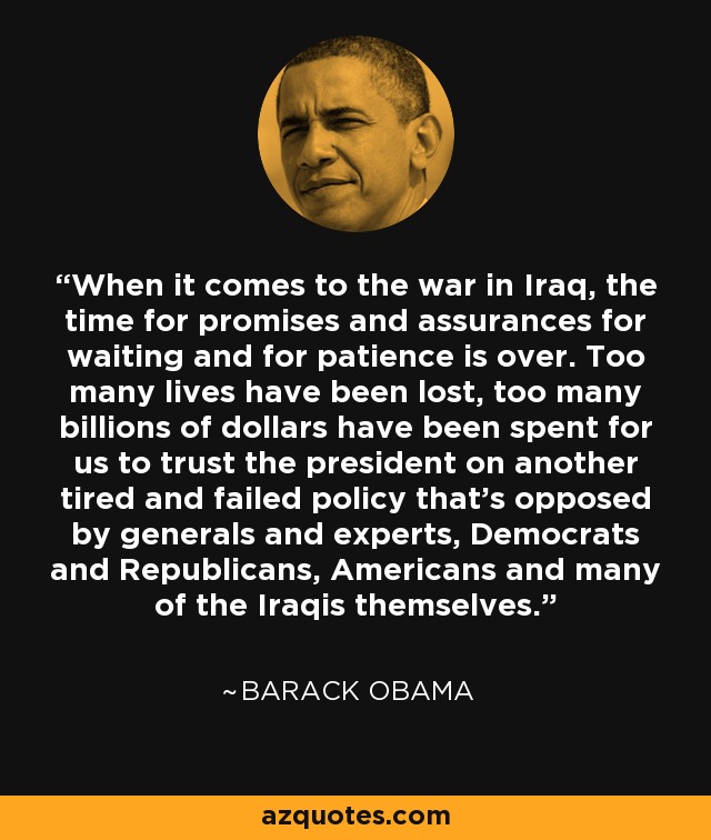 When it comes to the war in Iraq, the time for promises and assurances for waiting and for patience is over. Too many lives have been lost, too many billions of dollars have been spent for us to trust the president on another tired and failed policy that's opposed by generals and experts, Democrats and Republicans, Americans and many of the Iraqis themselves. - Barack Obama