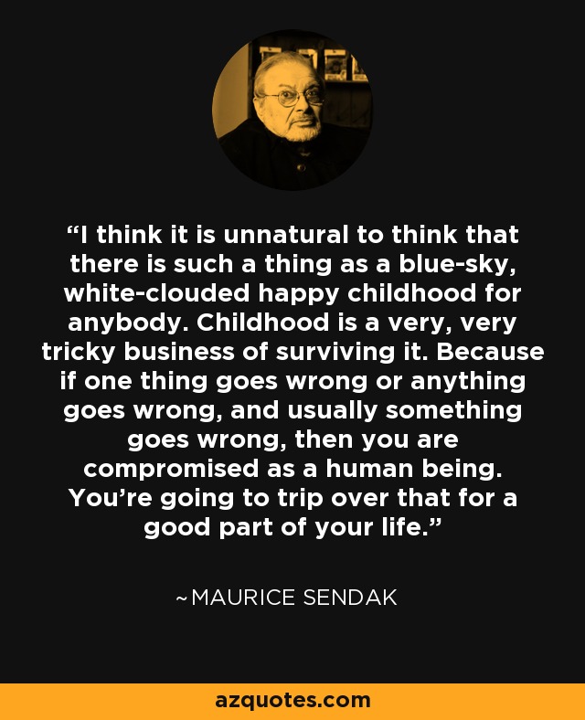 I think it is unnatural to think that there is such a thing as a blue-sky, white-clouded happy childhood for anybody. Childhood is a very, very tricky business of surviving it. Because if one thing goes wrong or anything goes wrong, and usually something goes wrong, then you are compromised as a human being. You're going to trip over that for a good part of your life. - Maurice Sendak