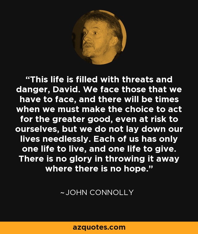 This life is filled with threats and danger, David. We face those that we have to face, and there will be times when we must make the choice to act for the greater good, even at risk to ourselves, but we do not lay down our lives needlessly. Each of us has only one life to live, and one life to give. There is no glory in throwing it away where there is no hope. - John Connolly