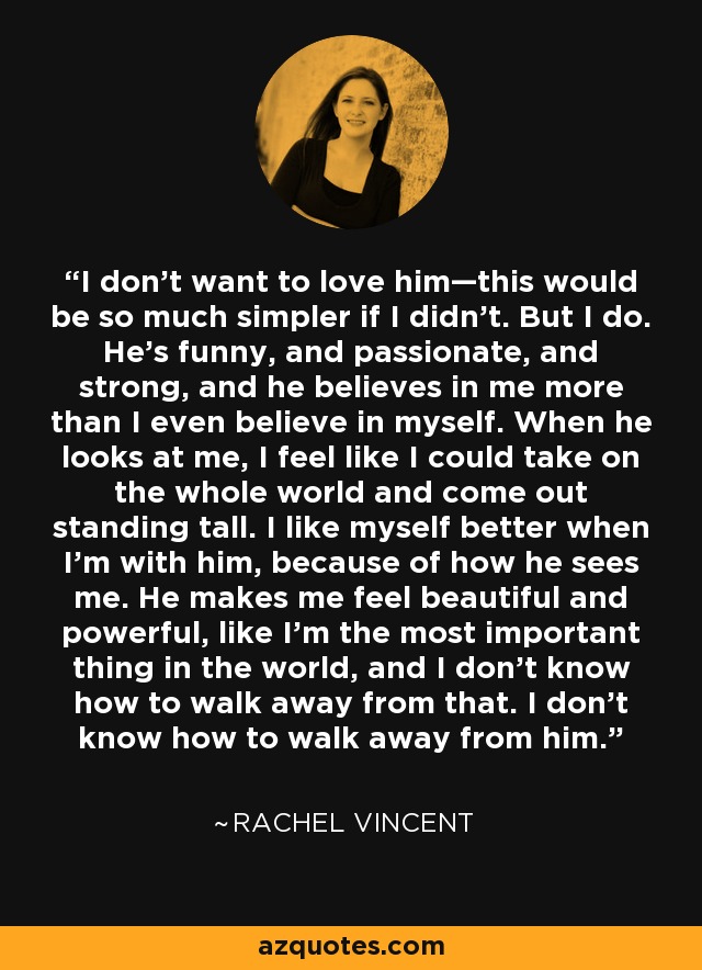 I don’t want to love him—this would be so much simpler if I didn’t. But I do. He’s funny, and passionate, and strong, and he believes in me more than I even believe in myself. When he looks at me, I feel like I could take on the whole world and come out standing tall. I like myself better when I’m with him, because of how he sees me. He makes me feel beautiful and powerful, like I’m the most important thing in the world, and I don’t know how to walk away from that. I don’t know how to walk away from him. - Rachel Vincent