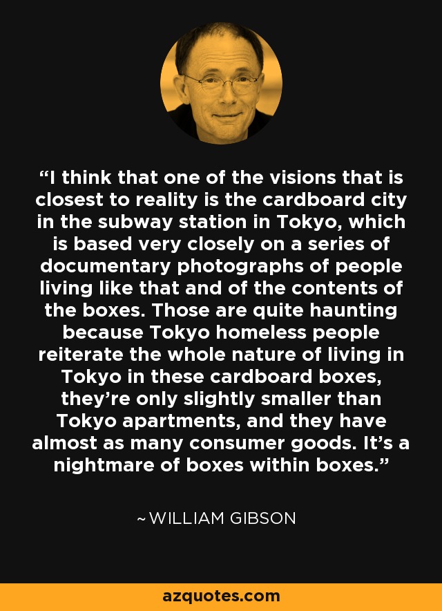 I think that one of the visions that is closest to reality is the cardboard city in the subway station in Tokyo, which is based very closely on a series of documentary photographs of people living like that and of the contents of the boxes. Those are quite haunting because Tokyo homeless people reiterate the whole nature of living in Tokyo in these cardboard boxes, they're only slightly smaller than Tokyo apartments, and they have almost as many consumer goods. It's a nightmare of boxes within boxes. - William Gibson