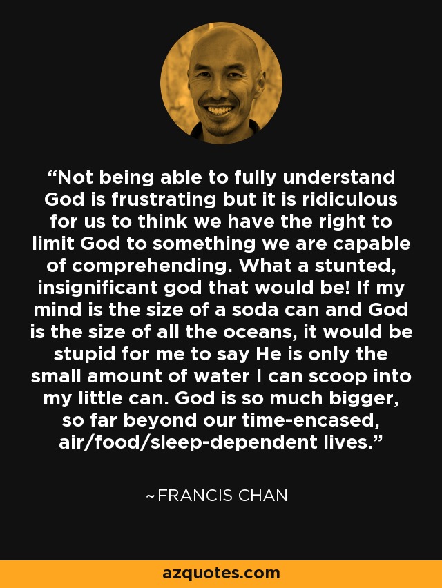 Not being able to fully understand God is frustrating but it is ridiculous for us to think we have the right to limit God to something we are capable of comprehending. What a stunted, insignificant god that would be! If my mind is the size of a soda can and God is the size of all the oceans, it would be stupid for me to say He is only the small amount of water I can scoop into my little can. God is so much bigger, so far beyond our time-encased, air/food/sleep-dependent lives. - Francis Chan