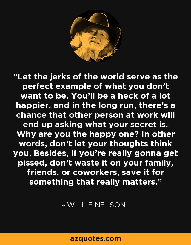 Let the jerks of the world serve as the perfect example of what you don't want to be. You'll be a heck of a lot happier, and in the long run, there's a chance that other person at work will end up asking what your secret is. Why are you the happy one? In other words, don't let your thoughts think you. Besides, if you're really gonna get pissed, don't waste it on your family, friends, or coworkers, save it for something that really matters. - Willie Nelson