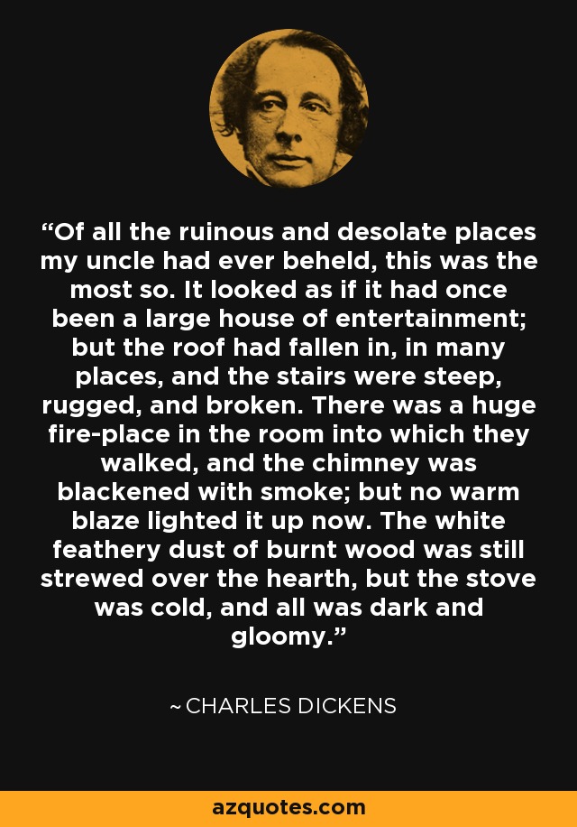 Of all the ruinous and desolate places my uncle had ever beheld, this was the most so. It looked as if it had once been a large house of entertainment; but the roof had fallen in, in many places, and the stairs were steep, rugged, and broken. There was a huge fire-place in the room into which they walked, and the chimney was blackened with smoke; but no warm blaze lighted it up now. The white feathery dust of burnt wood was still strewed over the hearth, but the stove was cold, and all was dark and gloomy. - Charles Dickens