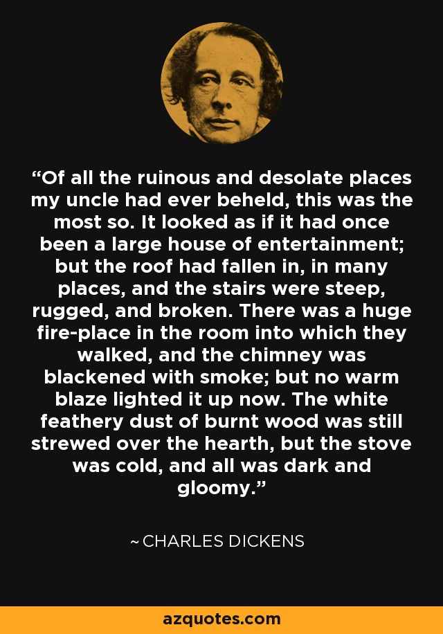 Of all the ruinous and desolate places my uncle had ever beheld, this was the most so. It looked as if it had once been a large house of entertainment; but the roof had fallen in, in many places, and the stairs were steep, rugged, and broken. There was a huge fire-place in the room into which they walked, and the chimney was blackened with smoke; but no warm blaze lighted it up now. The white feathery dust of burnt wood was still strewed over the hearth, but the stove was cold, and all was dark and gloomy. - Charles Dickens