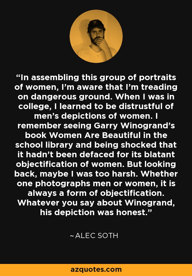 In assembling this group of portraits of women, I'm aware that I'm treading on dangerous ground. When I was in college, I learned to be distrustful of men's depictions of women. I remember seeing Garry Winogrand's book Women Are Beautiful in the school library and being shocked that it hadn't been defaced for its blatant objectification of women. But looking back, maybe I was too harsh. Whether one photographs men or women, it is always a form of objectification. Whatever you say about Winogrand, his depiction was honest. - Alec Soth