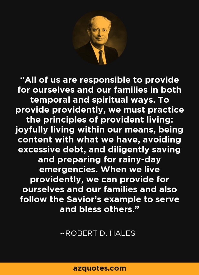 All of us are responsible to provide for ourselves and our families in both temporal and spiritual ways. To provide providently, we must practice the principles of provident living: joyfully living within our means, being content with what we have, avoiding excessive debt, and diligently saving and preparing for rainy-day emergencies. When we live providently, we can provide for ourselves and our families and also follow the Savior's example to serve and bless others. - Robert D. Hales