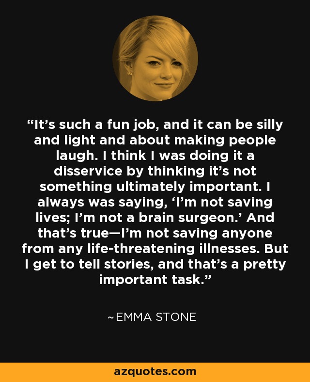 It’s such a fun job, and it can be silly and light and about making people laugh. I think I was doing it a disservice by thinking it’s not something ultimately important. I always was saying, ‘I’m not saving lives; I’m not a brain surgeon.’ And that’s true—I’m not saving anyone from any life-threatening illnesses. But I get to tell stories, and that’s a pretty important task. - Emma Stone