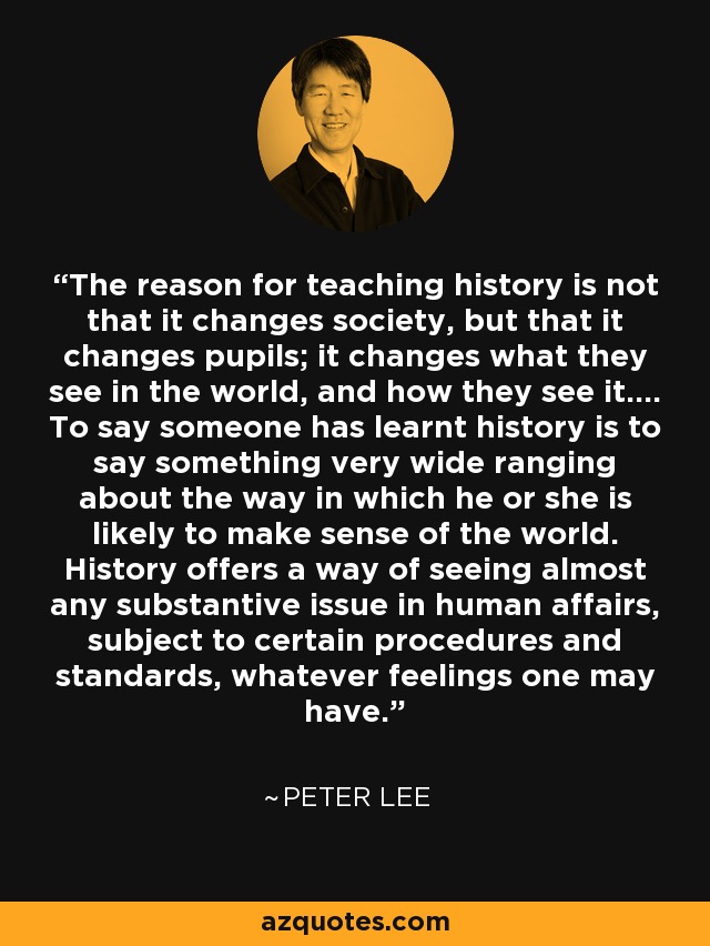 The reason for teaching history is not that it changes society, but that it changes pupils; it changes what they see in the world, and how they see it.... To say someone has learnt history is to say something very wide ranging about the way in which he or she is likely to make sense of the world. History offers a way of seeing almost any substantive issue in human affairs, subject to certain procedures and standards, whatever feelings one may have. - Peter Lee